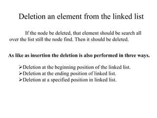 Deletion an element from the linked list 
If the node be deleted, that element should be search all 
over the list still the node find. Then it should be deleted. 
As like as insertion the deletion is also performed in three ways. 
Deletion at the beginning position of the linked list. 
Deletion at the ending position of linked list. 
Deletion at a specified position in linked list. 
 