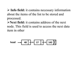  Info field: it contains necessary information 
about the items of the list to be stored and 
processed. 
Next field: it contains address of the next 
node. This field is used to access the next data 
item in other 
head 48 17 142 
 