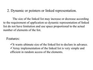 2. Dynamic or pointers or linked representation. 
The size of the linked list may increase or decrease according 
to the requirement of application so dynamic representation of linked 
list do not have limitation and use space proportional to the actual 
number of elements of the list. 
Features: 
It wants ultimate size of the linked list to declare in advance. 
Array implementation of the linked list is very simple and 
efficient in random access of the elements. 
 