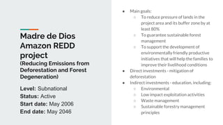 Madre de Dios
Amazon REDD
project
(Reducing Emissions from
Deforestation and Forest
Degeneration)
● Main goals:
○ To reduce pressure of lands in the
project area and its buffer zone by at
least 80%
○ To guarantee sustainable forest
management
○ To support the development of
environmentally friendly productive
initiatives that will help the families to
improve their livelihood conditions
● Direct investments - mitigation of
deforestation
● Indirect investments - education, including:
○ Environmental
○ Low impact exploitation activities
○ Waste management
○ Sustainable forestry management
principles
Level: Subnational
Status: Active
Start date: May 2006
End date: May 2046
 