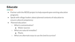 Educate
● Partner with the REDD project to help expand upon existing education
programs
● Speak with village leaders about planned contents of education to
ensure cultural competency
● Planned education:
○ What is contamination?
■ Water sources
○ What are natural remedies?
■ Plants
○ What are alternate ways to use the land to survive?
 