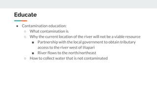 Educate
● Contamination education:
○ What contamination is
○ Why the current location of the river will not be a viable resource
■ Partnership with the local government to obtain tributary
access to the river west of Iñapari
■ River flows to the north/northeast
○ How to collect water that is not contaminated
 