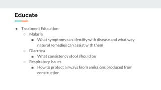 Educate
● Treatment Education:
○ Malaria
■ What symptoms can identify with disease and what way
natural remedies can assist with them
○ Diarrhea
■ What consistency stool should be
○ Respiratory Issues
■ How to protect airways from emissions produced from
construction
 