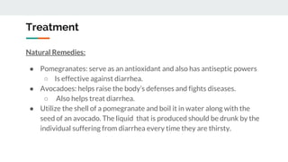 Treatment
Natural Remedies:
● Pomegranates: serve as an antioxidant and also has antiseptic powers
○ Is effective against diarrhea.
● Avocadoes: helps raise the body’s defenses and fights diseases.
○ Also helps treat diarrhea.
● Utilize the shell of a pomegranate and boil it in water along with the
seed of an avocado. The liquid that is produced should be drunk by the
individual suffering from diarrhea every time they are thirsty.
 