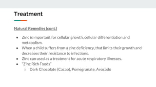 Treatment
Natural Remedies (cont.)
● Zinc is important for cellular growth, cellular differentiation and
metabolism.
● When a child suffers from a zinc deficiency, that limits their growth and
decreases their resistance to infections.
● Zinc can used as a treatment for acute respiratory illnesses.
● “Zinc Rich Foods”
○ Dark Chocolate (Cacao), Pomegranate, Avocado
 