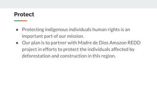 Protect
● Protecting indigenous individuals human rights is an
important part of our mission.
● Our plan is to partner with Madre de Dios Amazon REDD
project in efforts to protect the individuals affected by
deforestation and construction in this region.
 