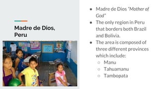 Madre de Dios,
Peru
● Madre de Dios “Mother of
God”
● The only region in Peru
that borders both Brazil
and Bolivia.
● The area is composed of
three different provinces
which include:
○ Manu
○ Tahuamanu
○ Tambopata
 