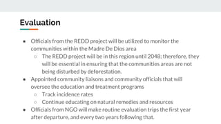 Evaluation
● Officials from the REDD project will be utilized to monitor the
communities within the Madre De Dios area
○ The REDD project will be in this region until 2048; therefore, they
will be essential in ensuring that the communities areas are not
being disturbed by deforestation.
● Appointed community liaisons and community officials that will
oversee the education and treatment programs
○ Track incidence rates
○ Continue educating on natural remedies and resources
● Officials from NGO will make routine evaluation trips the first year
after departure, and every two years following that.
 
