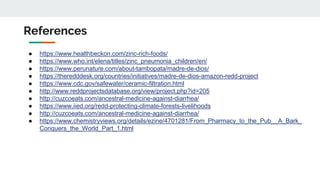 References
● https://www.healthbeckon.com/zinc-rich-foods/
● https://www.who.int/elena/titles/zinc_pneumonia_children/en/
● https://www.perunature.com/about-tambopata/madre-de-dios/
● https://theredddesk.org/countries/initiatives/madre-de-dios-amazon-redd-project
● https://www.cdc.gov/safewater/ceramic-filtration.html
● http://www.reddprojectsdatabase.org/view/project.php?id=205
● http://cuzcoeats.com/ancestral-medicine-against-diarrhea/
● https://www.iied.org/redd-protecting-climate-forests-livelihoods
● http://cuzcoeats.com/ancestral-medicine-against-diarrhea/
● https://www.chemistryviews.org/details/ezine/4701281/From_Pharmacy_to_the_Pub__A_Bark_
Conquers_the_World_Part_1.html
 