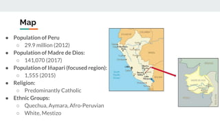 Map
● Population of Peru
○ 29.9 million (2012)
● Population of Madre de Dios:
○ 141,070 (2017)
● Population of Iñapari (focused region):
○ 1,555 (2015)
● Religion:
○ Predominantly Catholic
● Ethnic Groups:
○ Quechua, Aymara, Afro-Peruvian
○ White, Mestizo
 