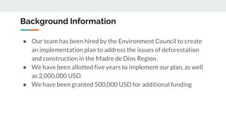 Background Information
● Our team has been hired by the Environment Council to create
an implementation plan to address the issues of deforestation
and construction in the Madre de Dios Region.
● We have been allotted five years to implement our plan, as well
as 2,000,000 USD.
● We have been granted 500,000 USD for additional funding
 