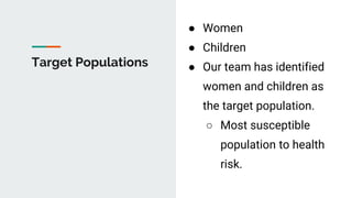 Target Populations
● Women
● Children
● Our team has identified
women and children as
the target population.
○ Most susceptible
population to health
risk.
 