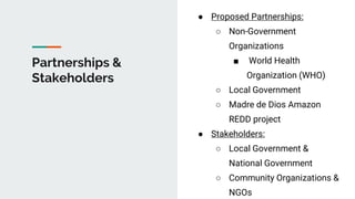Partnerships &
Stakeholders
● Proposed Partnerships:
○ Non-Government
Organizations
■ World Health
Organization (WHO)
○ Local Government
○ Madre de Dios Amazon
REDD project
● Stakeholders:
○ Local Government &
National Government
○ Community Organizations &
NGOs
 