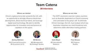 Team Catena
Akshay Malhotra
PhD Financial Economics
BS Economics & CS
Bill Benesi
MS Management
BS Strategic Studies
Katie Meyer
BS International
Relations
Theo Strauss
BS Progress
Studies
30 Interviews
China’s cryptocurrency ban presents the U.S. with
an opportunity to strongly inﬂuence blockchain
development, attract technical talent, and leverage
digital asset technology. We plan to identify
opportunities for innovation and mechanisms to
capitalize on this space.
Where we started
The CCP’s economic coercion makes countries
such as Australia dependent on China's economy
and vulnerable to the party’s will. To eliminate
China's leverage, the U.S. must analyze which key
Australian industries are most threatened and
determine viable alternative trading partners.
Where we are now
 