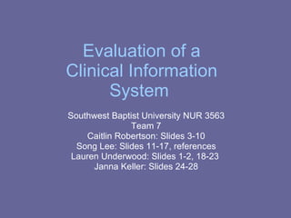 Evaluation of a Clinical Information System  Southwest Baptist University NUR 3563 Team 7 Caitlin Robertson: Slides 3-10 Song Lee: Slides 11-17, references Lauren Underwood: Slides 1-2, 18-23  Janna Keller: Slides 24-28 