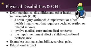 Physical Disabilities & OHI 
● Defining physical disabilities and other health 
impairments (OHI): 
o a brain injury, orthopedic impairment or other 
health impairment that requires special education or 
related services 
o involve medical care and medical concerns 
o the impairment must affect a child’s educational 
performance 
● Examples: asthma, spina bifida, cerebral palsy 
● Educational impact 
 