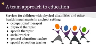 A team approach to education 
Services for children with physical disabilities and other 
health impairments in a school setting: 
● occupational therapist 
● physical therapist 
● speech therapist 
● social worker 
● general education teacher 
● special education teacher 
 