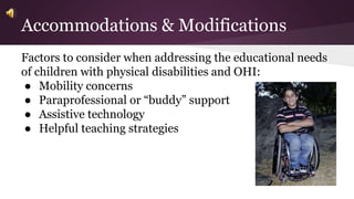 Accommodations & Modifications 
Factors to consider when addressing the educational needs 
of children with physical disabilities and OHI: 
● Mobility concerns 
● Paraprofessional or “buddy” support 
● Assistive technology 
● Helpful teaching strategies 
 