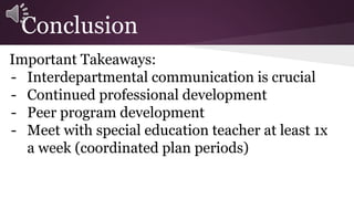 Conclusion 
Important Takeaways: 
- Interdepartmental communication is crucial 
- Continued professional development 
- Peer program development 
- Meet with special education teacher at least 1x 
a week (coordinated plan periods) 
 