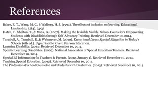 References 
Baker, E. T., Wang, M. C., & Walberg, H. J. (1994). The effects of inclusion on learning. Educational 
Leadership, 52(4), 33-35 
Hatch, T., Shelton, T., & Monk, G. (2007). Making the Invisible Visible: School Counselors Empowering 
Students with Disabilities through Self-Advocacy Training. Retrieved December 10, 2014. 
Turnbull, A., Turnbull, R., & Wehmeyer, M. (2010). Exceptional Lives: Special Education in Today's 
Schools (6th ed.). Upper Saddle River: Pearson Education. 
Learning Disability. (2014). Retrieved December 10, 2014. 
Specific Learning Disabilities. (2007). National Association of Special Education Teachers. Retrieved 
December 10, 2014. 
Special Ed Information for Teachers & Parents. (2012, January 1). Retrieved December 10, 2014. 
Teaching Special Education. (2012). Retrieved December 10, 2014. 
The Professional School Counselor and Students with Disabilities. (2013). Retrieved December 10, 2014. 

