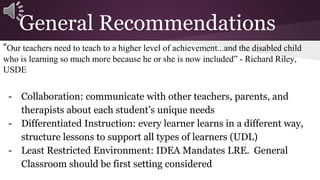 General Recommendations 
“Our teachers need to teach to a higher level of achievement...and the disabled child 
who is learning so much more because he or she is now included” - Richard Riley, 
USDE 
- Collaboration: communicate with other teachers, parents, and 
therapists about each student’s unique needs 
- Differentiated Instruction: every learner learns in a different way, 
structure lessons to support all types of learners (UDL) 
- Least Restricted Environment: IDEA Mandates LRE. General 
Classroom should be first setting considered 
 