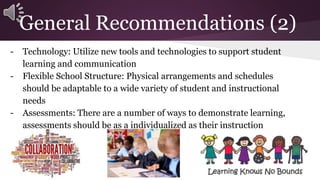 General Recommendations (2) 
- Technology: Utilize new tools and technologies to support student 
learning and communication 
- Flexible School Structure: Physical arrangements and schedules 
should be adaptable to a wide variety of student and instructional 
needs 
- Assessments: There are a number of ways to demonstrate learning, 
assessments should be as a individualized as their instruction 
 