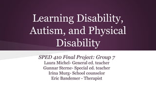 Learning Disability, 
Autism, and Physical 
Disability 
SPED 410 Final Project: Group 7 
Laura Michel- General ed. teacher 
Gunnar Sterne- Special ed. teacher 
Irina Murg- School counselor 
Eric Bandemer - Therapist 
 