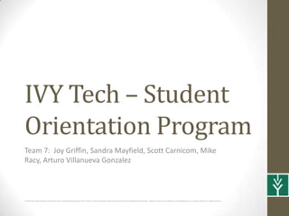 IVY Tech – Student
Orientation Program
Team 7: Joy Griffin, Sandra Mayfield, Scott Carnicom, Mike
Racy, Arturo Villanueva Gonzalez



It should be noted that this presentation was completed using apple’s OS X, which records narrations using an audio format incompatible with windows. Because of this cross platform compatibility issue, our group, opted for a single narrator
 