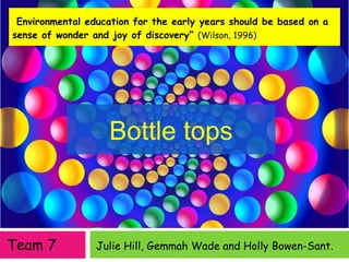 Julie Hill, Gemmah Wade and Holly Bowen-Sant.
“Environmental education for the early years should be based on a
sense of wonder and joy of discovery” (Wilson, 1996)
Bottle tops
Team 7
 