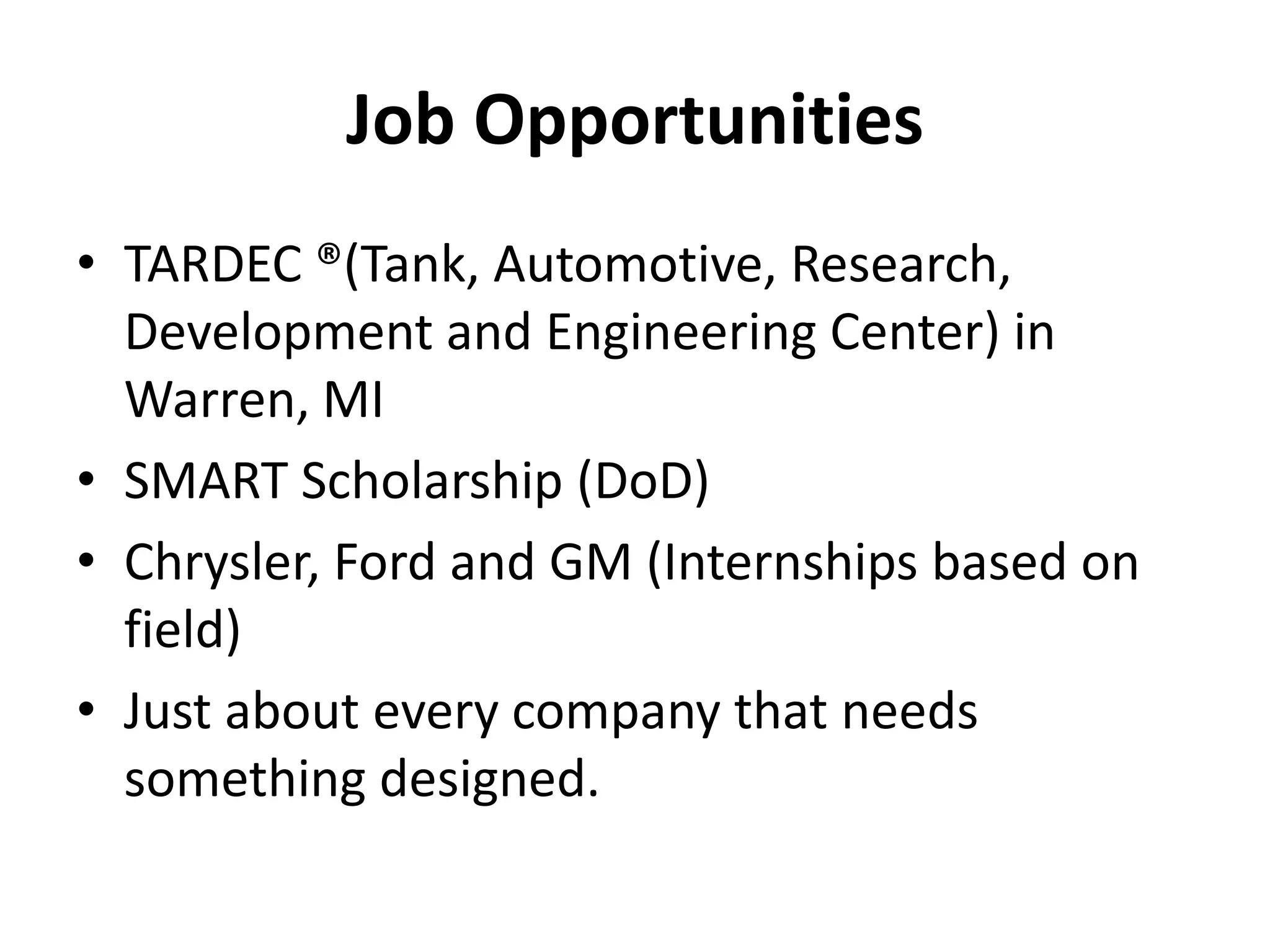 Job Opportunities
• TARDEC ®(Tank, Automotive, Research,
  Development and Engineering Center) in
  Warren, MI
• SMART Scholarship (DoD)
• Chrysler, Ford and GM (Internships based on
  field)
• Just about every company that needs
  something designed.
 