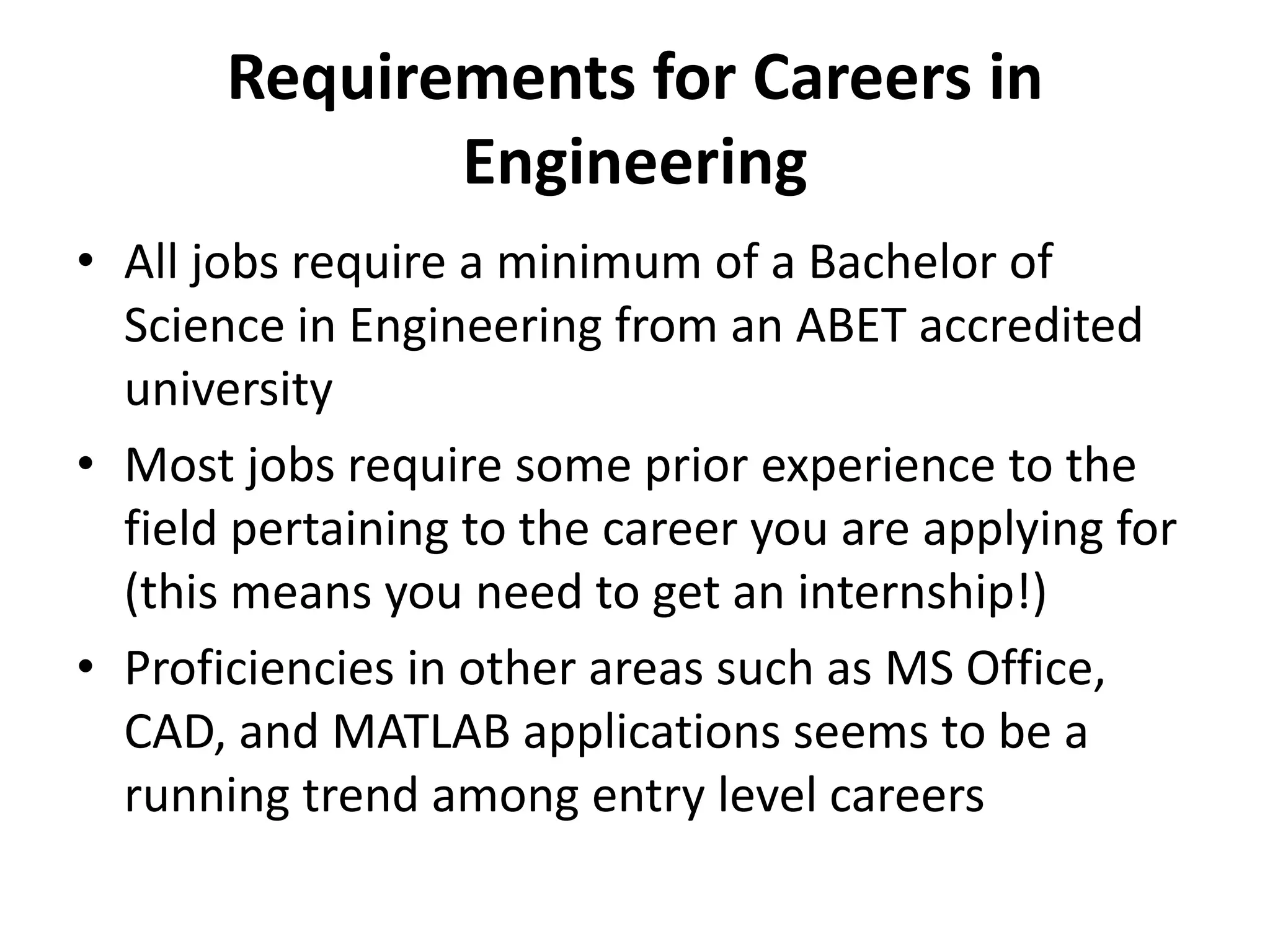 Requirements for Careers in
              Engineering
• All jobs require a minimum of a Bachelor of
  Science in Engineering from an ABET accredited
  university
• Most jobs require some prior experience to the
  field pertaining to the career you are applying for
  (this means you need to get an internship!)
• Proficiencies in other areas such as MS Office,
  CAD, and MATLAB applications seems to be a
  running trend among entry level careers
 