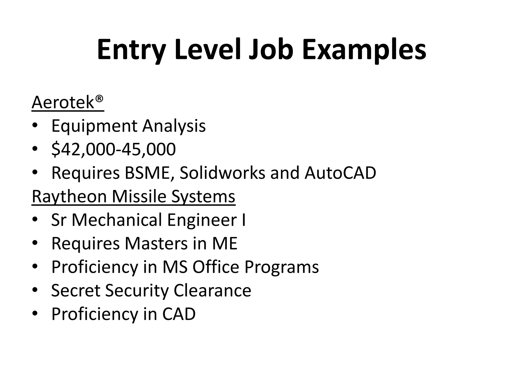 Entry Level Job Examples
Aerotek®
• Equipment Analysis
• $42,000-45,000
• Requires BSME, Solidworks and AutoCAD
Raytheon Missile Systems
• Sr Mechanical Engineer I
• Requires Masters in ME
• Proficiency in MS Office Programs
• Secret Security Clearance
• Proficiency in CAD
 