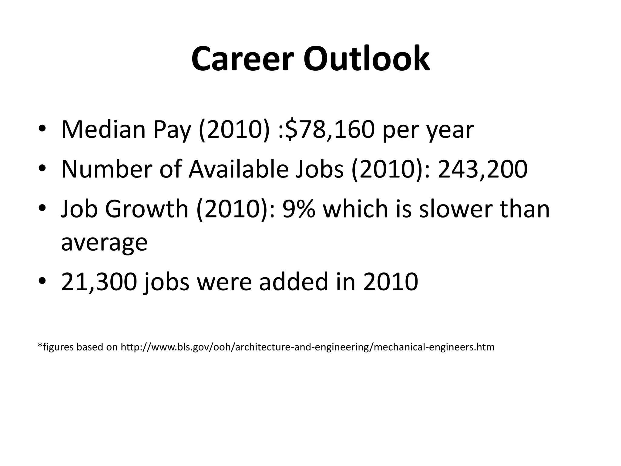 Career Outlook
• Median Pay (2010) :$78,160 per year
• Number of Available Jobs (2010): 243,200
• Job Growth (2010): 9% which is slower than
  average
• 21,300 jobs were added in 2010

*figures based on http://www.bls.gov/ooh/architecture-and-engineering/mechanical-engineers.htm
 