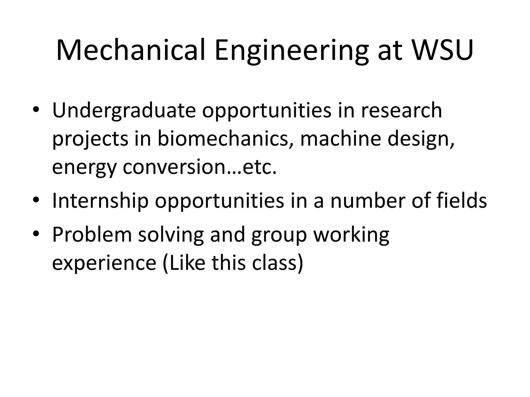 Mechanical Engineering at WSU
• Undergraduate opportunities in research
  projects in biomechanics, machine design,
  energy conversion…etc.
• Internship opportunities in a number of fields
• Problem solving and group working
  experience (Like this class)
 