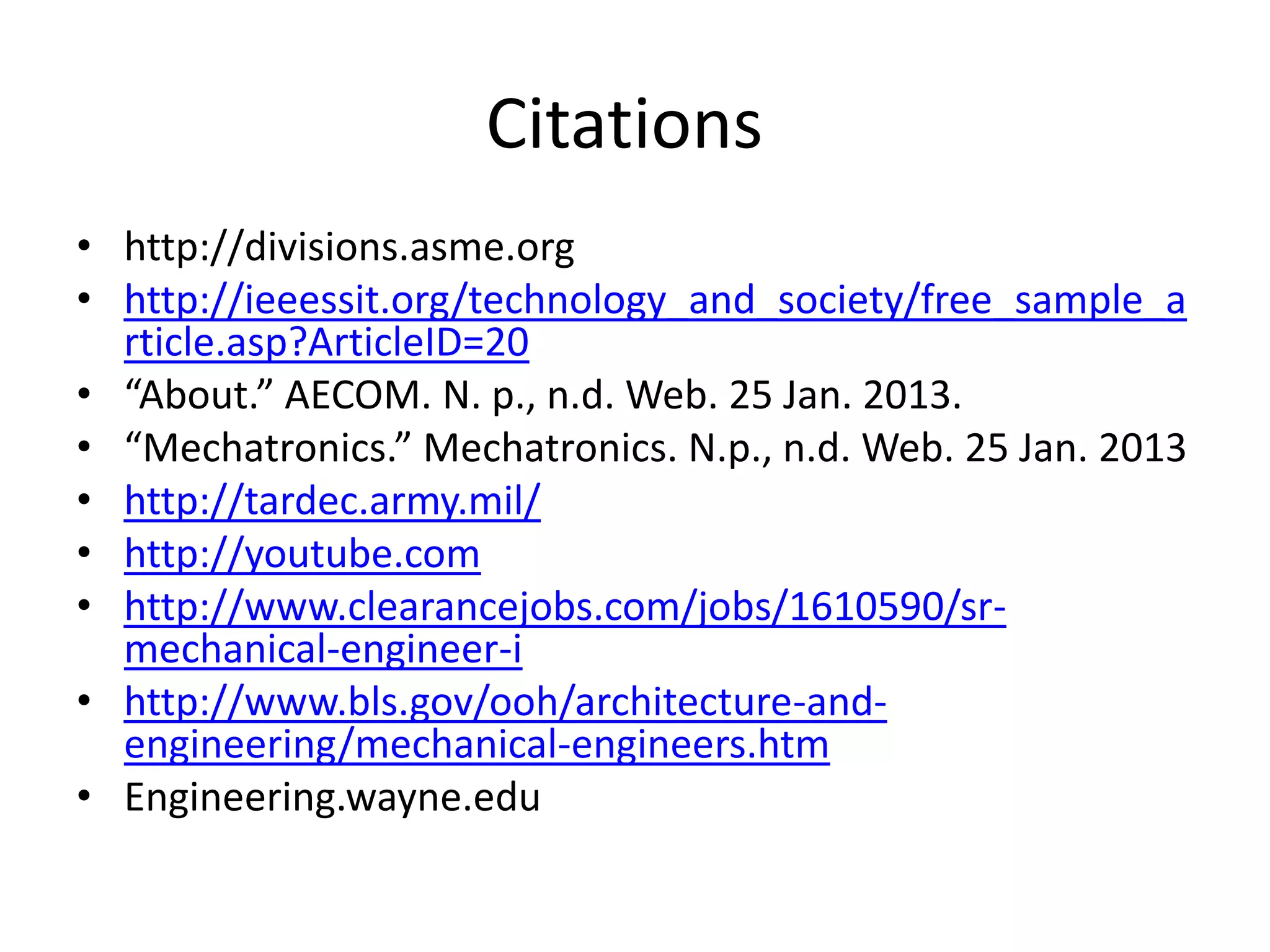 Citations
• http://divisions.asme.org
• http://ieeessit.org/technology_and_society/free_sample_a
  rticle.asp?ArticleID=20
• “About.” AECOM. N. p., n.d. Web. 25 Jan. 2013.
• “Mechatronics.” Mechatronics. N.p., n.d. Web. 25 Jan. 2013
• http://tardec.army.mil/
• http://youtube.com
• http://www.clearancejobs.com/jobs/1610590/sr-
  mechanical-engineer-i
• http://www.bls.gov/ooh/architecture-and-
  engineering/mechanical-engineers.htm
• Engineering.wayne.edu
 