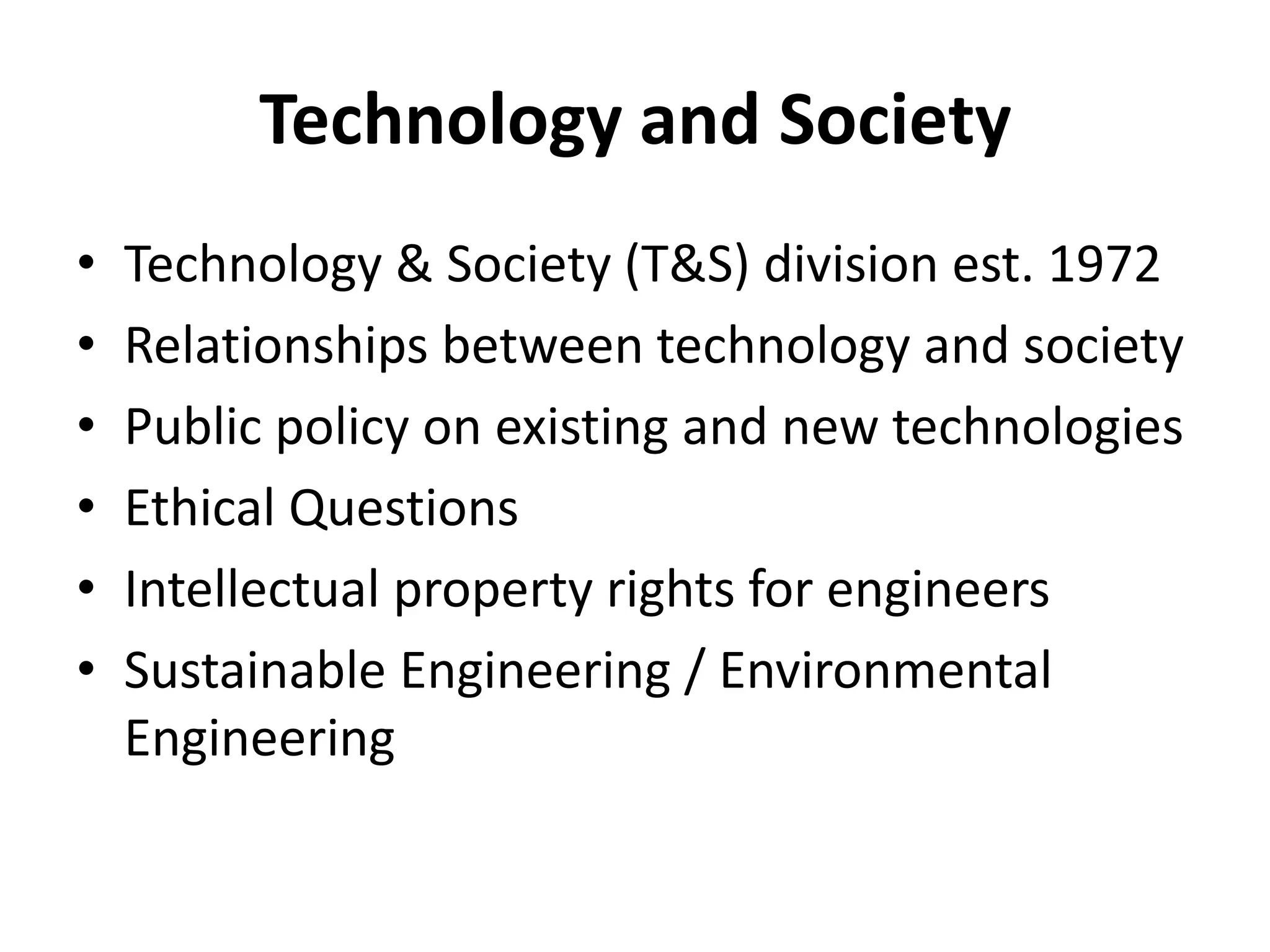 Technology and Society
•   Technology & Society (T&S) division est. 1972
•   Relationships between technology and society
•   Public policy on existing and new technologies
•   Ethical Questions
•   Intellectual property rights for engineers
•   Sustainable Engineering / Environmental
    Engineering
 