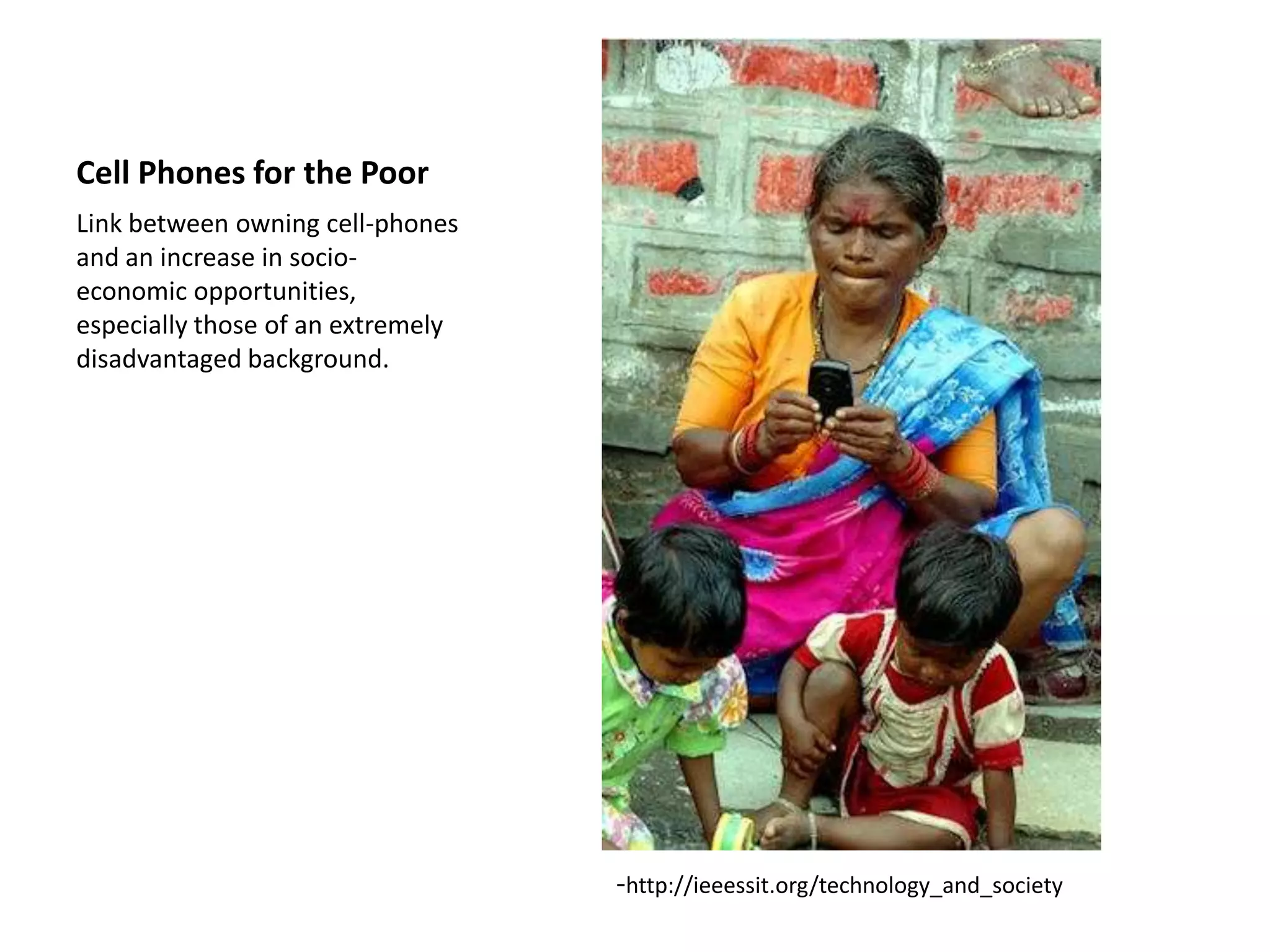 Cell Phones for the Poor
Link between owning cell-phones
and an increase in socio-
economic opportunities,
especially those of an extremely
disadvantaged background.




                                   -http://ieeessit.org/technology_and_society
 
