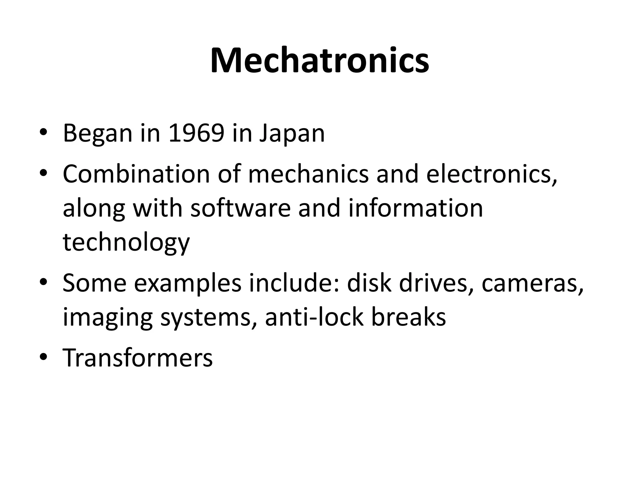 Mechatronics
• Began in 1969 in Japan
• Combination of mechanics and electronics,
  along with software and information
  technology
• Some examples include: disk drives, cameras,
  imaging systems, anti-lock breaks
• Transformers
 