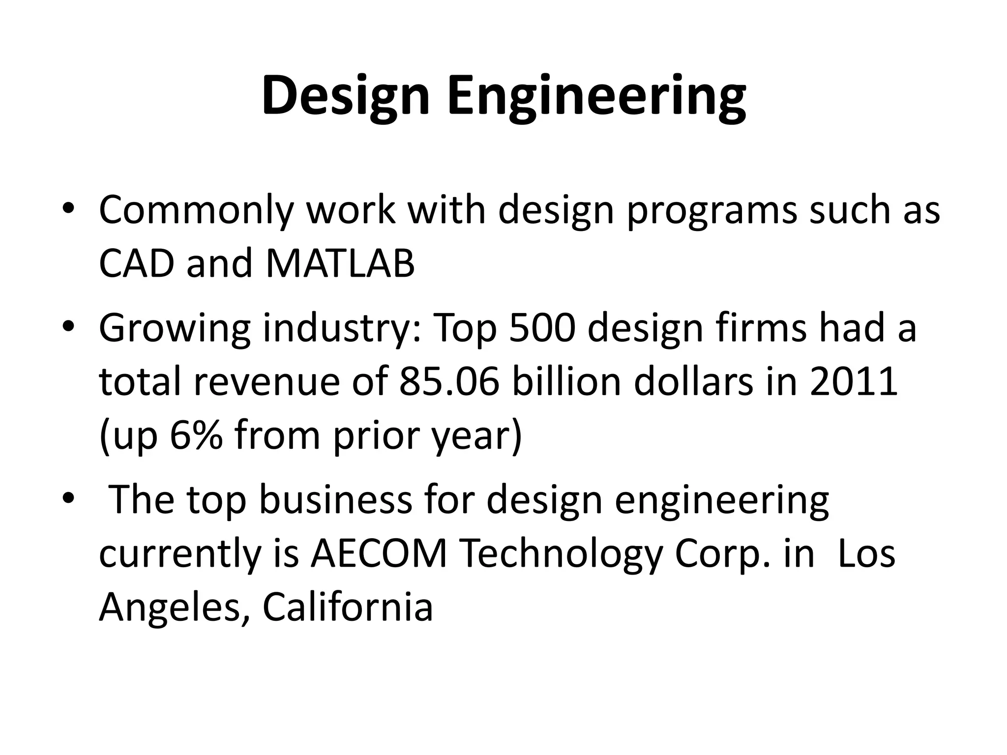 Design Engineering
• Commonly work with design programs such as
  CAD and MATLAB
• Growing industry: Top 500 design firms had a
  total revenue of 85.06 billion dollars in 2011
  (up 6% from prior year)
• The top business for design engineering
  currently is AECOM Technology Corp. in Los
  Angeles, California
 