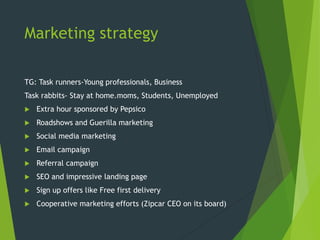 Marketing strategy
TG: Task runners-Young professionals, Business
Task rabbits- Stay at home.moms, Students, Unemployed
 Extra hour sponsored by Pepsico
 Roadshows and Guerilla marketing
 Social media marketing
 Email campaign
 Referral campaign
 SEO and impressive landing page
 Sign up offers like Free first delivery
 Cooperative marketing efforts (Zipcar CEO on its board)
 