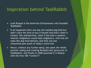 Inspiration behind TaskRabbit
 Leah Busque is the American Entrepreneur who founded
TaskRabbit.
 It all happened when one day she needed dog food but
didn’t have the time to buy it herself and that’s when it
clicked. She realised that, what if she built a medium
wherein neighbours would help neighbours, with one-off
tasks like dog food delivery. And that was one
untouched pain-point of today’s world too!
 Hence, without any further delay, she spent the whole
summer coding and creating RunMyErrand (precursor of
TaskRabbit). And finally in 2008 launched it in Boston
with the first 100 “runners”!
 