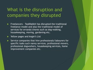 What is the disruption and
companies they disrupted
 Freelancers – TaskRabbit has disrupted the traditional
freelance model and also the traditional model of
services for errands/chores such as dog-walking,
housekeeping, moving, gardening etc.
 Yellow pages and Angie’s List
 Service companies that hire professionals/labourers for
specific tasks such nanny services, professional movers,
professional dogworkers, housekeeping services, home
improvement companies etc.
 