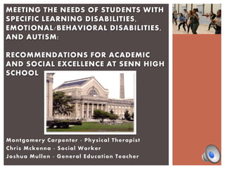 Montgomery Carpenter - Physical Therapist
Chris Mckenna - Social Worker
Joshua Mullen - General Education Teacher
MEETING THE NEEDS OF STUDENTS WITH
SPECIFIC LEARNING DISABILITIES,
EMOTIONAL/BEHAVIORAL DISABILITIES,
AND AUTISM:
RECOMMENDATIONS FOR ACADEMIC
AND SOCIAL EXCELLENCE AT SENN HIGH
SCHOOL
 