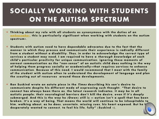 Thinking about my role with all students as synonymous with the duties of an
ambassador, this is particularly significant when working with students on the autism
spectrum1.
 Students with autism need to have dependable advocates due to the fact that the
manner in which they process and communicate their experience is radically different
from a student without a disability. Thus, in order to acknowledge the correct type of
services a student may need, I am required to have a thorough knowledge of each
child’s particular proclivity for unique communication; ignoring these moments of
earnest communication as the “non -sense” of an autistic child does nothing in the way
of helping them progress socially or academically —that requires services to enhance
communication. Because of this need, I would recommend that I meet with the family
of the student with autism often to understand the development of language and plan
the scouting out of resources around those developments.
 Ron Suskind wrote an astute piece in the Times describing his son’s desire to
communicate despite his different mode of expressing such thought: “That desire to
connect has always been there as, the latest research indicates, it may be in all
autistic people; their neurological barriers don’t kill the desire, even if it’s deeply
submerged. And this is the way he [Owen] still is — autism isn’t a spell that has been
broken; it’s a way of being. That means the world will continue to be inhospitable to
him, walking about, as he does, uncertain, missing cues, his heart exposed. But he has
desperately wanted to connect, to feel his life, fully” ( Suskind 1).
SOCIALLY WORKING WITH STUDENTS
ON THE AUTISM SPECTRUM
 