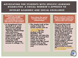 Establishing transparent
and accountable
relationships between
inter-institutional systems
that interact with student
• In Exceptional Lives,
Turnbell et al. write
that current college
students had listed
“forming relationships
with instructors,
university or college
support staff, friends,
and mentors” as one
of the seven most
important skills
needed for ensuring
success in college (118).
How does the social
worker form these
relationships
• The simple truth of the
matter is that the
social worker acts as
knowledgeable
advocate for the
student with the
disability. This
advocacy can take the
shape of ensuring that
when the student
needs any type of
support that the social
worker acts as the
means to satisfy that
end..
Where would the verification
for this strategies impact on a
student’s improvement both
educationally and socially?
•The proof that social
workers do have an
impact in the lives of
students would depend
upon the the extent to
which the student with
the disability is able to
be accommodated
through the following
services that a social
worker can provide:
family support, cultural
understanding in
relation to instructional
delivery, and the
wherewithal to locate
the necessary recourses
for the student.
ADVOCATING FOR STUDENTS WITH SPECIFIC LEARNING
DISABILITIES: A SOCIAL WORKER’S APPROCH TO
DEVELOP ACADEMIC AND SOCIAL EXCELLENCE
 