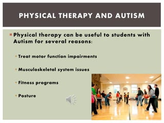  Physical therapy can be useful to students with
Autism for several reasons:
 Treat motor function impairments
 Musculoskeletal system issues
 Fitness programs
 Posture
PHYSICAL THERAPY AND AUTISM
 