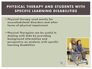  Physical therapy used mostly for
musculoskeletal disorders and other
forms of physical impairment
 Physical Therapists can be useful in
dealing with SLDs by providing
background information and
perspective on students with specific
learning disabilities
PHYSICAL THERAPY AND STUDENTS WITH
SPECIFIC LEARNING DISABILITIES
 