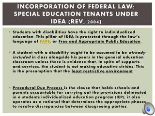  Students with disabilities have the right to individualized
education. This pillar of IDEA is protected through the law’s
language of FAPE, or Free and Appropriate Public Education.
 A student with a disability ought to be assumed to be already
included in class alongside his peers in the general education
classroom unless there is evidence that, in spite of supports
and services, the student is not making educative strides. This
is the presumption that the least restrictive environment
 Procedural Due Process is the clause that holds schools and
parents accountable for carrying out the provisions delineated
in a students individualized education program (IEP); it also
operates as a rational that determines the appropriate phases
to resolve discrepancies between disagreeing parties.
INCORPORATION OF FEDERAL LAW:
SPECIAL EDUCATION TENANTS UNDER
IDEA (REV, 2004)
 