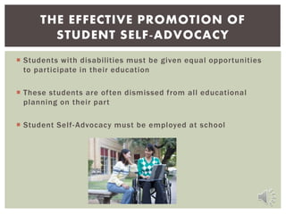  Students with disabilities must be given equal opportunities
to participate in their education
 These students are often dismissed from all educational
planning on their part
 Student Self-Advocacy must be employed at school
THE EFFECTIVE PROMOTION OF
STUDENT SELF-ADVOCACY
 