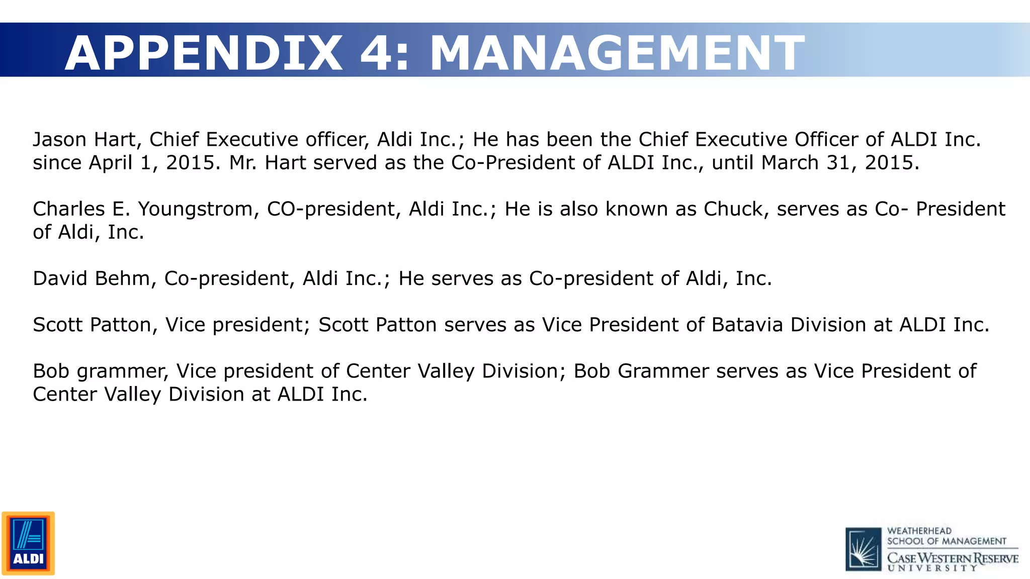 19
APPENDIX 4: MANAGEMENT
Jason Hart, Chief Executive officer, Aldi Inc.; He has been the Chief Executive Officer of ALDI Inc.
since April 1, 2015. Mr. Hart served as the Co-President of ALDI Inc., until March 31, 2015.
Charles E. Youngstrom, CO-president, Aldi Inc.; He is also known as Chuck, serves as Co- President
of Aldi, Inc.
David Behm, Co-president, Aldi Inc.; He serves as Co-president of Aldi, Inc.
Scott Patton, Vice president; Scott Patton serves as Vice President of Batavia Division at ALDI Inc.
Bob grammer, Vice president of Center Valley Division; Bob Grammer serves as Vice President of
Center Valley Division at ALDI Inc.
 